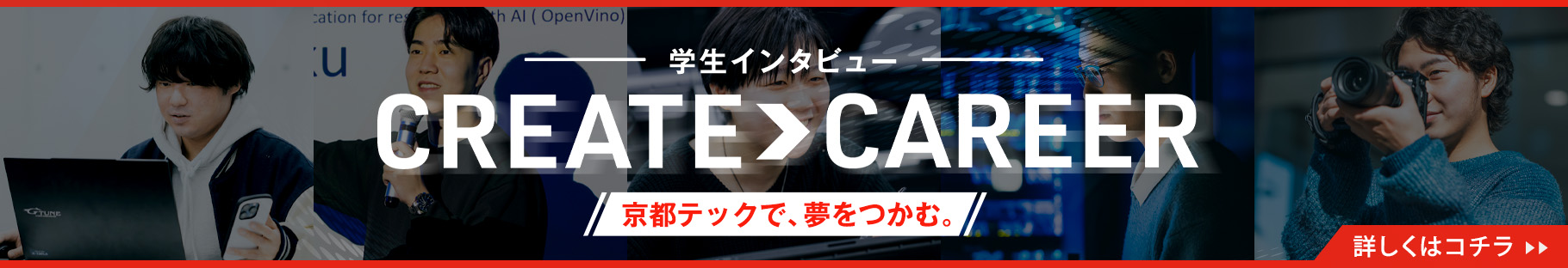 学生インタビュー CREATE > CAREER／京都テックで、夢をつかむ。／詳しくはコチラ