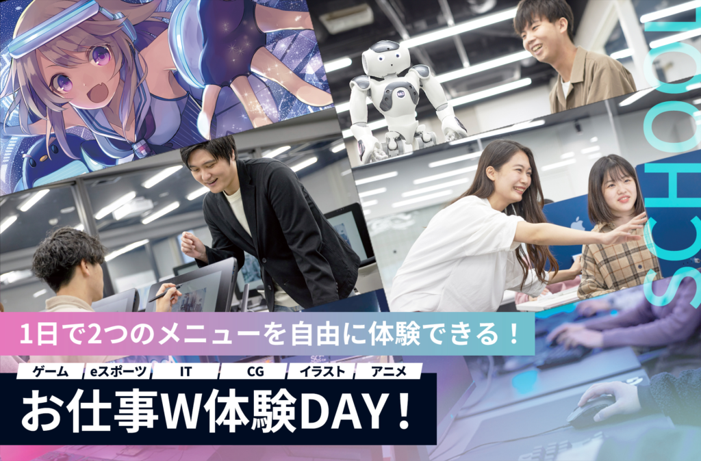 お仕事W体験
オープンキャンパスイベント
1日に２つの体験授業が受けれる
ゲーム・eスポーツ・IT・CG・映像・デザイン・イラスト・アニメ・Vtuberなど14の体験メニュー